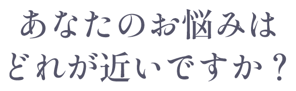 あなたのお悩みはどれが近いですか？